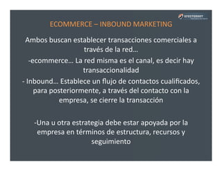 ECOMMERCE	
  –	
  INBOUND	
  MARKETING	
  
Ambos	
  buscan	
  establecer	
  transacciones	
  comerciales	
  a	
  
través	
  de	
  la	
  red…	
  
-­‐ ecommerce…	
  La	
  red	
  misma	
  es	
  el	
  canal,	
  es	
  decir	
  hay	
  
transaccionalidad	
  
-­‐ 	
  Inbound…	
  Establece	
  un	
  ﬂujo	
  de	
  contactos	
  cualiﬁcados,	
  
para	
  posteriormente,	
  a	
  través	
  del	
  contacto	
  con	
  la	
  
empresa,	
  se	
  cierre	
  la	
  transacción	
  
-­‐ Una	
  u	
  otra	
  estrategia	
  debe	
  estar	
  apoyada	
  por	
  la	
  
empresa	
  en	
  términos	
  de	
  estructura,	
  recursos	
  y	
  
seguimiento	
  
 