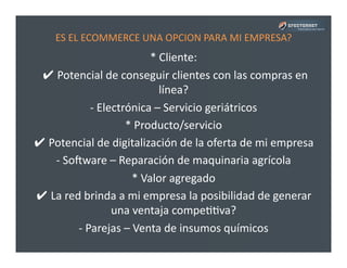 ES	
  EL	
  ECOMMERCE	
  UNA	
  OPCION	
  PARA	
  MI	
  EMPRESA?	
  
*	
  Cliente:	
  
	
  ✔	
  Potencial	
  de	
  conseguir	
  clientes	
  con	
  las	
  compras	
  en	
  
línea?	
  
-­‐	
  Electrónica	
  –	
  Servicio	
  geriátricos	
  
*	
  Producto/servicio	
  
✔	
  Potencial	
  de	
  digitalización	
  de	
  la	
  oferta	
  de	
  mi	
  empresa	
  
-­‐	
  Soware	
  –	
  Reparación	
  de	
  maquinaria	
  agrícola	
  
*	
  Valor	
  agregado	
  
✔	
  La	
  red	
  brinda	
  a	
  mi	
  empresa	
  la	
  posibilidad	
  de	
  generar	
  
una	
  ventaja	
  compePPva?	
  
-­‐	
  Parejas	
  –	
  Venta	
  de	
  insumos	
  químicos	
  
 