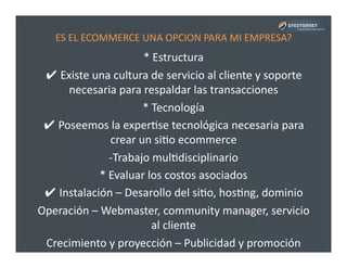 ES	
  EL	
  ECOMMERCE	
  UNA	
  OPCION	
  PARA	
  MI	
  EMPRESA?	
  
*	
  Estructura	
  
✔	
  Existe	
  una	
  cultura	
  de	
  servicio	
  al	
  cliente	
  y	
  soporte	
  
necesaria	
  para	
  respaldar	
  las	
  transacciones	
  
*	
  Tecnología	
  
✔	
  Poseemos	
  la	
  experPse	
  tecnológica	
  necesaria	
  para	
  
crear	
  un	
  siPo	
  ecommerce	
  
-­‐ Trabajo	
  mulPdisciplinario	
  
*	
  Evaluar	
  los	
  costos	
  asociados	
  
✔	
  Instalación	
  –	
  Desarollo	
  del	
  siPo,	
  hosPng,	
  dominio	
  
Operación	
  –	
  Webmaster,	
  community	
  manager,	
  servicio	
  
al	
  cliente	
  
Crecimiento	
  y	
  proyección	
  –	
  Publicidad	
  y	
  promoción	
  
 