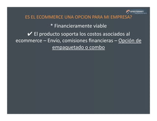 ES	
  EL	
  ECOMMERCE	
  UNA	
  OPCION	
  PARA	
  MI	
  EMPRESA?	
  
*	
  Financieramente	
  viable	
  
✔	
  El	
  producto	
  soporta	
  los	
  costos	
  asociados	
  al	
  
ecommerce	
  –	
  Envío,	
  comisiones	
  ﬁnancieras	
  –	
  Opción	
  de	
  
empaquetado	
  o	
  combo	
  
 