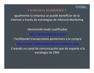 Y	
  SI	
  NO	
  ES	
  EL	
  ECOMMERCE	
  ?	
  
Igualmente	
  la	
  empresa	
  se	
  puede	
  beneﬁciar	
  de	
  la	
  
Internet	
  a	
  través	
  de	
  estrategias	
  de	
  Inbound	
  MarkePng	
  
-­‐ Generando	
  leads	
  cualiﬁcados	
  
-­‐ hlp://www.thepalace.org/	
  
-­‐ 	
  Facililtando	
  transacciones	
  posteriores	
  a	
  la	
  compra	
  
-­‐ hlp://www.calechmanuals.com/default.aspx	
  
-­‐ 	
  Creando	
  un	
  canal	
  de	
  comunicación	
  que	
  de	
  soporte	
  a	
  la	
  
estrategia	
  de	
  CRM	
  
 