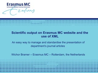 Scientific output on Erasmus MC website and the use of XML An easy way to manage and standardise the presentation of department’s journal articles  Wichor Bramer – Erasmus MC – Rotterdam, the Netherlands 