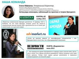 НАША КОМАНДА
Елена Юферева. Генеральный директор.
Окончила: СПБГУ, факультет журналистики,
Университет INHOLLAND (Амстердам, Голландия), Bachelor of Marketing,
NBA по специальности: «Стратегическое управление инновациями на предприятии»

Автор ряда семинаров, публикаций по практике и теории брендинга

KAPITAL.KZ
ноябрь 2011
«Известных казахстанских брендов достаточно. К примеру, Kcell и
AirAstana. Но нет таких брендов, которые несли бы какую-то
национальную миссию внутри себя и доносили бы ее не только для
казахстанцев, но и для всего мира»

«Успех во многом зависит от квалификации специалистов – как
брендингового агентства, так и брендируемой компании»

ГАЗЕТА «Ведомости»
июль 2012
« …Как природа все время переодевается в одежды новых сезонов зимы, весны,
лета и осени, так и бренд постоянно развивается. Сейчас основные шаги нами
были сделаны. Теперь стоит задача дальше реализовать и правильно
коммуницировать во внешней среде»

 