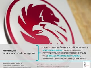 РЕБРЕНДИНГ
БАНКА «РУССКИЙ СТАНДАРТ»

Выполненные работы
•Обновление фирменного стиля;
•Разработка концепции дизайна отделений;

ОДИН ИЗ КРУПНЕЙШИХ РОССИЙСКИХ БАНКОВ.
КЛИЕНТАМИ БАНКА ПО ПРОГРАММАМ
ПОТРЕБИТЕЛЬСКОГО КРЕДИТОВАНИЯ СТАЛИ
УЖЕ БОЛЕЕ 25 МИЛЛИОНОВ ЧЕЛОВЕК,
РАБОТЫ ПО РЕБРЕНДИНГУ ПРОДОЛЖАЮТСЯ.
•Разработка рекламной кампании;
•Разработка фирменной полиграфии и сувениров.

 