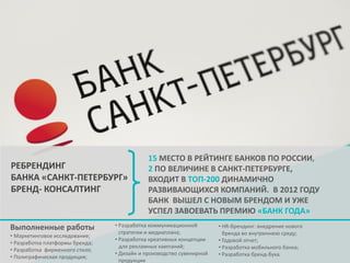 РЕБРЕНДИНГ
БАНКА «САНКТ-ПЕТЕРБУРГ»
БРЕНД- КОНСАЛТИНГ

Выполненные работы
• Маркетинговое исследование;
• Разработка платформы бренда;
• Разработка фирменного стиля;
• Полиграфическая продукция;

15 МЕСТО В РЕЙТИНГЕ БАНКОВ ПО РОССИИ,
2 ПО ВЕЛИЧИНЕ В САНКТ-ПЕТЕРБУРГЕ,
ВХОДИТ В ТОП-200 ДИНАМИЧНО
РАЗВИВАЮЩИХСЯ КОМПАНИЙ. В 2012 ГОДУ
БАНК ВЫШЕЛ С НОВЫМ БРЕНДОМ И УЖЕ
УСПЕЛ ЗАВОЕВАТЬ ПРЕМИЮ «БАНК ГОДА»

• Разработка коммуникационной
стратегии и медиаплана;
• Разработка креативных концепции
для рекламных кампаний;
• Дизайн и производство сувенирной
продукции

• HR-брендинг: внедрение нового
бренда во внутреннюю среду;
• Годовой отчет;
• Разработка мобильного банка;
• Разработка бренд-бука.

 