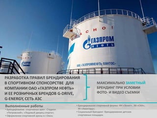 РАЗРАБОТКА ПРАВИЛ БРЕНДИРОВАНИЯ
В СПОРТИВНОМ СПОНСОРСТВЕ ДЛЯ
КОМПАНИИ ОАО «ГАЗПРОМ НЕФТЬ»
И ЕЕ РОЗНИЧНЫХ БРЕНДОВ G-DRIVE,
G-ENERGY, СЕТЬ АЗС
Выполненные работы

• Брендирование спортивных арен : Стадион
«Петровский», «Ледовый дворец спорта»;
• Оформление спортивной арены в г.Омск;

МАКСИМАЛЬНО ЗАМЕТНЫЙ
БРЕНДИНГ ПРИ УСЛОВИИ
ФОТО- И ВИДЕО СЪЕМКИ

• Брендирование спортивной формы: ФК «Зенит» , ХК «СКА»,
ХК «Авангард»;
• Социальный брендинг: брендирование детских
спортивных площадок.

 