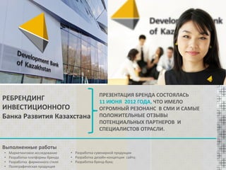 РЕБРЕНДИНГ
ИНВЕСТИЦИОННОГО
Банка Развития Казахстана

ПРЕЗЕНТАЦИЯ БРЕНДА СОСТОЯЛАСЬ
11 ИЮНЯ 2012 ГОДА, ЧТО ИМЕЛО
ОГРОМНЫЙ РЕЗОНАНС В СМИ И САМЫЕ
ПОЛОЖИТЕЛЬНЫЕ ОТЗЫВЫ
ПОТЕНЦИАЛЬНЫХ ПАРТНЕРОВ И
СПЕЦИАЛИСТОВ ОТРАСЛИ.

Выполненные работы
•
•
•
•

Маркетинговое исследование
Разработка платформы бренда
Разработка фирменного стиля
Полиграфическая продукция

• Разработка сувенирной продукции
• Разработка дизайн-концепции сайта;
• Разработка бренд-бука;

 