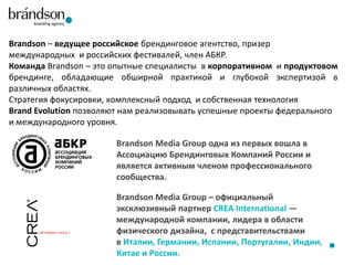 Brandson – ведущее российское брендинговое агентство, призер
международных и российских фестивалей, член АБКР.
Команда Brandson – это опытные специалисты в корпоративном и продуктовом
брендинге, обладающие обширной практикой и глубокой экспертизой в
различных областях.
Стратегия фокусировки, комплексный подход и собственная технология
Brand Evolution позволяют нам реализовывать успешные проекты федерального
и международного уровня.
Brandson Media Group одна из первых вошла в
Ассоциацию Брендинговых Компаний России и
является активным членом профессионального
сообщества.

Brandson Media Group – официальный
эксклюзивный партнер CREA International —
международной компании, лидера в области
физического дизайна, с представительствами
в Италии, Германии, Испании, Португалии, Индии,
Китае и России.

 