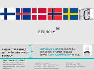 РАЗРАБОТКА БРЕНДА
ДАТСКОЙ САНТЕХНИКИ
BERHOLM

УСПЕШНЫЙ ВЫХОД НА РЫНОК РФ.
ВЫПОЛНЕНИЕ ПЛАНА ПРОДАЖ.
ВЫХОД НА МЕЖДУНАРОДНЫЙ РЫНОК.

Выполненные работы
•Маркетинговое исследование;
•Разработка платформы бренда;
•Разработка нейма, бренд-лайна,
дескриптора;

•Разработка упаковки;
•Разработка систем идентификации;
•Разработка формы персонала;
•Разработка сайтов и скринсерверов;

•Разработка стенда;
•Разработка буклетов;
•Разработка рекламной идеи.

 