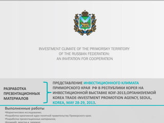 РАЗРАБОТКА
ПРЕЗЕНТАЦИОННЫХ
МАТЕРИАЛОВ

ПРЕДСТАВЛЕНИЕ ИНВЕСТИЦИОННОГО КЛИМАТА
ПРИМОРСКОГО КРАЯ РФ В РЕСПУБЛИКИ КОРЕЯ НА
ИНВЕСТИЦИОННОЙ ВЫСТАВКЕ KOIF-2013,ОРГАНИЗУЕМОЙ
KOREA TRADE-INVESTMENT PROMOTION AGENCY, SEOUL,
KOREA, MAY 28-29, 2013.

Выполненные работы
•Маркетинговое исследование;
•Разработка креативной идеи понятной правительству Приморского края;
•Разработка презентационных материалов;

36

 