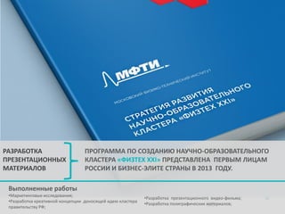 РАЗРАБОТКА
ПРЕЗЕНТАЦИОННЫХ
МАТЕРИАЛОВ

ПРОГРАММА ПО СОЗДАНИЮ НАУЧНО-ОБРАЗОВАТЕЛЬНОГО
КЛАСТЕРА «ФИЗТЕХ XXI» ПРЕДСТАВЛЕНА ПЕРВЫМ ЛИЦАМ
РОССИИ И БИЗНЕС-ЭЛИТЕ СТРАНЫ В 2013 ГОДУ.

Выполненные работы
•Маркетинговые исследования;
•Разработка креативной концепции доносящей идею кластера
правительству РФ;

•Разработка презентационного видео-фильма;
•Разработка полиграфических материалов;
38

 