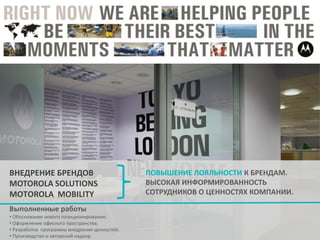 ВНЕДРЕНИЕ БРЕНДОВ
MOTOROLA SOLUTIONS
МОTОROLA MOBILITY
Выполненные работы
• Обоснование нового позиционирования;
• Оформление офисного пространства;
• Разработка программы внедрения ценностей;
• Производство и авторский надзор.

ПОВЫШЕНИЕ ЛОЯЛЬНОСТИ К БРЕНДАМ.
ВЫСОКАЯ ИНФОРМИРОВАННОСТЬ
СОТРУДНИКОВ О ЦЕННОСТЯХ КОМПАНИИ.

 