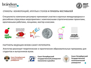 СПИКЕРЫ КОНФЕРЕНЦИЙ, КРУГЛЫХ СТОЛОВ И ПРИЗЕРЫ ФЕСТИВАЛЕЙ
Специалисты компании регулярно принимают участие в крупных международных и
российских отраслевых мероприятиях с комплексными стратегическими проектами,
креативными работами, лекциями, мастер-классами.

ПАРТНЕРЫ ВЕДУЩИХ ВУЗОВ САНКТ-ПЕТЕРБУРГА
Агентство реализует теоретические и практические образовательные программы для
студентов и выпускников вузов.
Санкт-Петербургский
государственный университет
технологии и дизайна

Санкт-Петербургский
Государственный
политехнический
университет

 