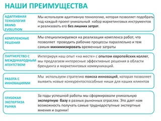 НАШИ ПРЕИМУЩЕСТВА
АДАПТИВНАЯ
ТЕХНОЛОГИЯ
BRAND
EVOLUTION

Мы используем адаптивную технологию, которая позволяет подобрать
под каждый проект уникальный набор маркетинговых инструментов
и реализовать его без лишних затрат.

КОМПЛЕКСНЫЕ
РЕШЕНИЯ

Мы специализируемся на реализации комплекса работ, что
позволяет проводить рабочие процессы параллельно и тем
самым минимизировать временные затраты

ПАРТНЕРСТВО С
Интегрируя наш опыт «на месте» с опытом европейских коллег,
МЕЖДУНАРОДНЫМ мы предлагаем интересные эффективные решения в области
АГЕНТСТВОМ
брендинга и маркетинговых коммуникаций.

РАБОТА С
ИННОВАЦИЯМИ

ГЛУБОКАЯ
ЭКСПЕРТИЗА
РЫНКА

Мы используем стратегию поиска инноваций, которая позволяет
выявить новые конкурентоспособные ниши для наших клиентов

За годы успешной работы мы сформировали уникальную
экспертную базу в разных рыночных отраслях. Это дает нам
возможность получать самые труднодоступные экспертные
мнения и оценки!

 
