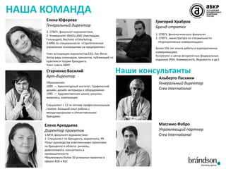 НАША КОМАНДА
Елена Юферева
Генеральный директор
1. СПБГУ, факультет журналистики,
2. Университет INHOLLAND (Амстердам,
Голландия), Bachelor of Marketing,
3.MBA по специальности: «Стратегическое
управление инновациями на предприятии»
Член ассоциации журналистов CES, Лас-Вегас.
Автор ряда семинаров, тренингов, публикаций по
практике и теории брендинга.
Член совета АБКР.

Старченко Василий
Арт-директор
Образование:
1999 — Архитектурный институт, Графический
дизайн, дизайн интерьера и оборудования
1995 — Художественная школа, рисунок,
живопись, композиция

Григорий Храбров
Бренд-стратег
1. СПбГУ, филологического факультет
2. СПбГУ , магистратура по специальности
«Корпоративные коммуникации»
Более 10и лет опыта работы в корпоративных
коммуникациях.
Колумнист и автор авторитетных федеральных
изданиях (РБК, КоммерсантЪ, Ведомости и др.)

Наши консультанты
Альберто Паскини
Генеральный директор
Crea International

Специалист с 12-ти летним профессиональным
стажем. Большой опыт работы с
международными и отечественными
брендами.

Елена Аркадьева
Директор проектов
1.МГИ, факультет журналистики
2. Специалист по брендингу, маркетингу, PR
•Опыт руководства комплексными проектами
по брендингу в области ритейла,
девелопмента, консалтинга и
промышленности.
•Реализовала более 50 успешных проектов в
сферах B2B и B2C

Массимо Фабро
Управляющий партнер
Crea International

 
