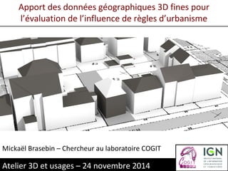 Apport des données géographiques 3D fines pour 
l’évaluation de l’influence de règles d’urbanisme 
Mickaël Brasebin – Chercheur au laboratoire COGIT 
Atelier 3D et usages – 24 novembre 2014 
 