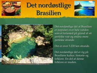 Det nordøstligeDet nordøstlige
BrasilienBrasilien
 Det nordøstlige del af BrasilienDet nordøstlige del af Brasilien
er populær over hele verdener populær over hele verden
som et feriested på grund af sitsom et feriested på grund af sit
perfekte vejr og endnu mereperfekte vejr og endnu mere
perfekte strande.perfekte strande.
 Der er over 3.220 km strande.Der er over 3.220 km strande.
 Det nordøstlige del er rig påDet nordøstlige del er rig på
Brasiliens kultur, historie ogBrasiliens kultur, historie og
folklore. En del af dennefolklore. En del af denne
folklore er maden.folklore er maden.
 