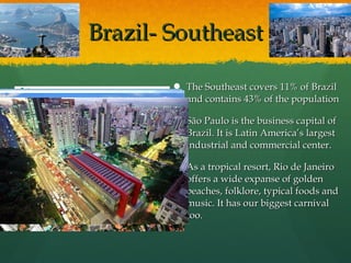 Brazil- SoutheastBrazil- Southeast
 The Southeast covers 11% of BrazilThe Southeast covers 11% of Brazil
and contains 43% of the populationand contains 43% of the population
 São Paulo is the business capital ofSão Paulo is the business capital of
Brazil. It is Latin America’s largestBrazil. It is Latin America’s largest
industrial and commercial center.industrial and commercial center.
 As a tropical resort, Rio de JaneiroAs a tropical resort, Rio de Janeiro
offers a wide expanse of goldenoffers a wide expanse of golden
beaches, folklore, typical foods andbeaches, folklore, typical foods and
music. It has our biggest carnivalmusic. It has our biggest carnival
too.too.
 