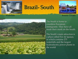 Brazil- SouthBrazil- South
 The South is home toThe South is home to
countless Europeancountless European
immigrants. They have allimmigrants. They have all
made their mark on the South.made their mark on the South.
 The South’s main attraction isThe South’s main attraction is
a place called Foz de Iguaçu,a place called Foz de Iguaçu,
in which contains 275in which contains 275
waterfalls and the largestwaterfalls and the largest
hydroelectric power plants inhydroelectric power plants in
the worldthe world
Botanic GardenWaterfalls
 