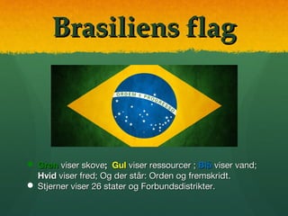 Brasiliens flagBrasiliens flag
 GrønGrøn viser skoveviser skove;; GulGul viser ressourcer ;viser ressourcer ; BlåBlå viser vand;viser vand;
HvidHvid viser fred; Og der står:viser fred; Og der står: Orden og fremskridt.Orden og fremskridt.
 Stjerner viserStjerner viser 26 stater og Forbundsdistrikter.26 stater og Forbundsdistrikter.
 