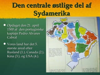 Den centrale østlige del afDen centrale østlige del af
SydamerikaSydamerika
 Opdaget den 21. aprilOpdaget den 21. april
1500 af den portugisiske1500 af den portugisiske
kaptajn Pedro Alvareskaptajn Pedro Alvares
CabralCabral
 Vores land har det 5.Vores land har det 5.
største areal efterstørste areal efter
Rusland (1.), Canada (2.),Rusland (1.), Canada (2.),
Kina (3.), og USA (4.).Kina (3.), og USA (4.).
 