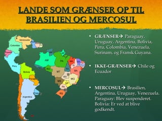 LANDE SOM GRÆNSER OP TILLANDE SOM GRÆNSER OP TIL
BRASILIEN OG MERCOSULBRASILIEN OG MERCOSUL
• GRÆNSERGRÆNSER Paraguay,Paraguay,
Uruguay, Argentina, Bolivia,Uruguay, Argentina, Bolivia,
Peru, Colombia, Venezuela,Peru, Colombia, Venezuela,
Surinam, og Fransk Guyana.Surinam, og Fransk Guyana.
• IKKE-GRÆNSERIKKE-GRÆNSER Chile ogChile og
EcuadorEcuador
• MERCOSULMERCOSUL Brasilien,Brasilien,
Argentina, Uruguay, Venezuela.Argentina, Uruguay, Venezuela.
Paraguay: Blev suspenderet.Paraguay: Blev suspenderet.
Bolivia: Er ved at bliveBolivia: Er ved at blive
godkendt.godkendt.
 