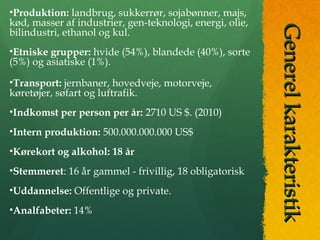 GenerelkarakteristikGenerelkarakteristik
•Produktion: landbrug, sukkerrør, sojabønner, majs,
kød, masser af industrier, gen-teknologi, energi, olie,
bilindustri, ethanol og kul.
•Etniske grupper: hvide (54%), blandede (40%), sorte
(5%) og asiatiske (1%).
•Transport: jernbaner, hovedveje, motorveje,
køretøjer, søfart og luftrafik.
•Indkomst per person per år: 2710 US $. (2010)
•Intern produktion: 500.000.000.000 US$
•Kørekort og alkohol: 18 år
•Stemmeret: 16 år gammel - frivillig, 18 obligatorisk
•Uddannelse: Offentlige og private.
•Analfabeter: 14%
 