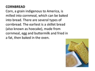 CORNBREAD
Corn, a grain indigenous to America, is
milled into cornmeal, which can be baked
into bread. There are several types of
cornbread. The earliest is a skillet bread
(also known as hoecake), made from
cornmeal, egg and buttermilk and fried in
a fat, then baked in the oven.
 