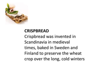 CRISPBREAD
Crispbread was invented in
Scandinavia in medieval
times, baked in Sweden and
Finland to preserve the wheat
crop over the long, cold winters
 