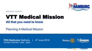 VTT Medical Mission
All that you need to know
Planning A Medical Mission
PDG Madhukar Malhotra | 4th June 2019
ROTARY DISTRICT 3080 , INDIA
BREAKOUT SESSION
 