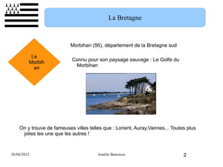 La Bretagne



                           Morbihan (56), département de la Bretagne sud

          Le
                           Connu pour son paysage sauvage : Le Golfe du
         Morbih
                            Morbihan
           an




    On y trouve de fameuses villes telles que : Lorient, Auray,Vannes... Toutes plus
     jolies les une que les autres !



26/04/2012                             Amélie Bencteux                        2
 