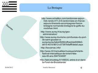 La Bretagne


              http://www.echaillon.com/randonnee-sejour-
                trek-rando-411-2-6-randonnees-en-france-
                sejours-itinerants-accompagnes-france-
 So
   ur           bretagne-normandie-bretagne-le-golfe-du-
      ce        morbihan.html
         s
              http://www.auray.fr/auray/geo-
                administration/
             http://www.auray-tourisme.com/bureau-du-port-
               de-saint-goustan-a-
               auray/auray/tabid/8280/offreid/da5099b0-
               b815-407d-8613-c07367b8afff/detail.aspx
              http://loccarnac.info/
             http://www.rtl.fr/actualites/musique/article/le-
               festival-interceltique-de-lorient-fete-
               ses-40-ans-5947434087
             http://laiti.bricoblog.fr/14953/L-arbre-d-or-dans-
               la-Foret-de-Broceliande/

26/04/2012      Amélie Bencteux                           6
 