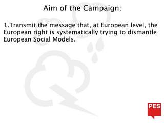 Aim of the Campaign:

1.Transmit the message that, at European level, the
European right is systematically trying to dismantle
European Social Models.
 