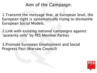 Aim of the Campaign:

1.Transmit the message that, at European level, the
European right is systematically trying to dismantle
European Social Models.

2.Link with existing national campaigns against
‘austerity only’ by PES Member Parties

3.Promote European Employment and Social
Progress Pact (Warsaw Council)
 