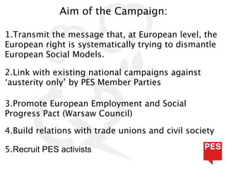 Aim of the Campaign:

1.Transmit the message that, at European level, the
European right is systematically trying to dismantle
European Social Models.

2.Link with existing national campaigns against
‘austerity only’ by PES Member Parties

3.Promote European Employment and Social
Progress Pact (Warsaw Council)

4.Build relations with trade unions and civil society

5.Recruit PES activists
 