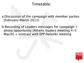 Timetable:


a.Discussion of the campaign with member parties
 (February-March 2011)

b.Recording of Leaders messages for campaign +
 photo opportunity (Athens leaders meeting 4-5
 March) + contrast with EPP Helsinki meeting
 