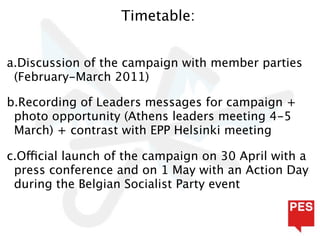 Timetable:


a.Discussion of the campaign with member parties
 (February-March 2011)

b.Recording of Leaders messages for campaign +
 photo opportunity (Athens leaders meeting 4-5
 March) + contrast with EPP Helsinki meeting

c.Official launch of the campaign on 30 April with a
 press conference and on 1 May with an Action Day
 during the Belgian Socialist Party event
 