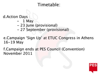 Timetable:

d.Action Days :
        - 1 May
        - 23 June (provisional)
        - 27 September (provisional)

e.Campaign ‘Sign Up’ at ETUC Congress in Athens
16-19 May
f.Campaign ends at PES Council (Convention)
November 2011
 