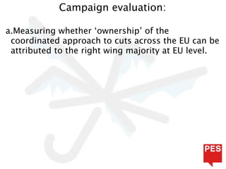Campaign evaluation:

a.Measuring whether ‘ownership’ of the
 coordinated approach to cuts across the EU can be
 attributed to the right wing majority at EU level.
 