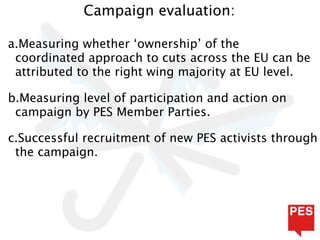 Campaign evaluation:

a.Measuring whether ‘ownership’ of the
 coordinated approach to cuts across the EU can be
 attributed to the right wing majority at EU level.

b.Measuring level of participation and action on
 campaign by PES Member Parties.

c.Successful recruitment of new PES activists through
 the campaign.
 