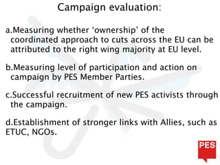 Campaign evaluation:

a.Measuring whether ‘ownership’ of the
 coordinated approach to cuts across the EU can be
 attributed to the right wing majority at EU level.

b.Measuring level of participation and action on
 campaign by PES Member Parties.

c.Successful recruitment of new PES activists through
 the campaign.

d.Establishment of stronger links with Allies, such as
ETUC, NGOs.
 