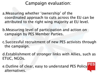 Campaign evaluation:

a.Measuring whether ‘ownership’ of the
 coordinated approach to cuts across the EU can be
 attributed to the right wing majority at EU level.

b.Measuring level of participation and action on
 campaign by PES Member Parties.

c.Successful recruitment of new PES activists through
 the campaign.

d.Establishment of stronger links with Allies, such as
ETUC, NGOs.

e.Outline of clear, easy to understand PES Policy
 alternatives.
 