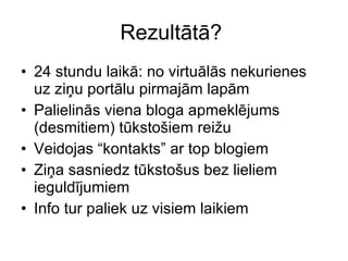 Rezultātā ?  24  stundu laikā :  no virtuālās nekurienes uz ziņu portālu pirmajām lapām Palielinās viena bloga apmeklējums (desmitiem) tūkstošiem reižu Veidojas “kontakts” ar top blogiem Ziņa sasniedz tūkstošus bez lieliem ieguldījumiem Info tur paliek uz visiem laikiem 