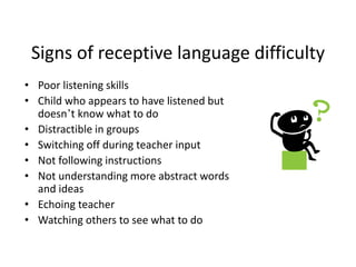 Signs of receptive language difficulty
• Poor listening skills
• Child who appears to have listened but
doesn’t know what to do
• Distractible in groups
• Switching off during teacher input
• Not following instructions
• Not understanding more abstract words
and ideas
• Echoing teacher
• Watching others to see what to do
 
