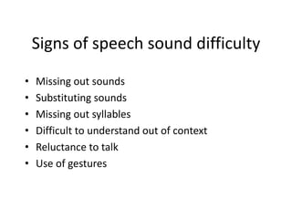 Signs of speech sound difficulty
• Missing out sounds
• Substituting sounds
• Missing out syllables
• Difficult to understand out of context
• Reluctance to talk
• Use of gestures
 