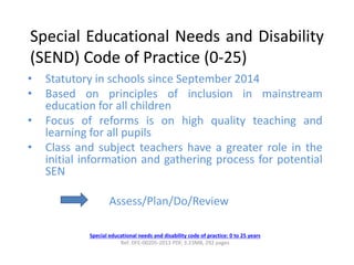 Special Educational Needs and Disability
(SEND) Code of Practice (0-25)
• Statutory in schools since September 2014
• Based on principles of inclusion in mainstream
education for all children
• Focus of reforms is on high quality teaching and
learning for all pupils
• Class and subject teachers have a greater role in the
initial information and gathering process for potential
SEN
Assess/Plan/Do/Review
Special educational needs and disability code of practice: 0 to 25 years
Ref: DFE-00205-2013 PDF, 3.23MB, 292 pages
 
