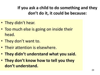 29
If you ask a child to do something and they
don’t do it, it could be because:
• They didn’t hear.
• Too much else is going on inside their
head.
• They don’t want to.
• Their attention is elsewhere.
• They didn’t understand what you said.
• They don’t know how to tell you they
don’t understand.
 
