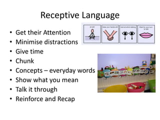 Receptive Language
• Get their Attention
• Minimise distractions
• Give time
• Chunk
• Concepts – everyday words
• Show what you mean
• Talk it through
• Reinforce and Recap
 