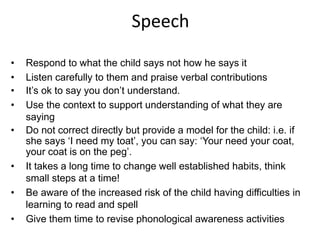 Speech
• Respond to what the child says not how he says it
• Listen carefully to them and praise verbal contributions
• It’s ok to say you don’t understand.
• Use the context to support understanding of what they are
saying
• Do not correct directly but provide a model for the child: i.e. if
she says ‘I need my toat’, you can say: ‘Your need your coat,
your coat is on the peg’.
• It takes a long time to change well established habits, think
small steps at a time!
• Be aware of the increased risk of the child having difficulties in
learning to read and spell
• Give them time to revise phonological awareness activities
 