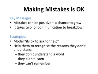 Making Mistakes is OK
Key Messages:
• Mistakes can be positive – a chance to grow
• It takes two for communication to breakdown
Strategies:
• Model “its ok to ask for help”
• Help them to recognise the reasons they don’t
understand;
– they don’t understand a word
– they didn’t listen
– they can’t remember
 